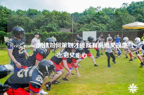 遵义团建如何策划才能既有高度又接地气出彩又走心