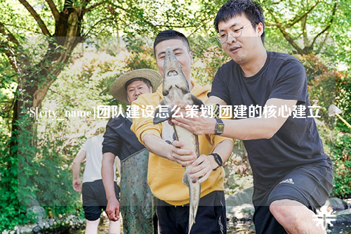 遵义团队建设怎么策划 团建的核心建立